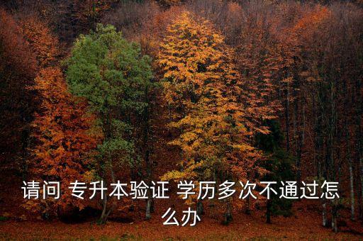 請(qǐng)問 專升本驗(yàn)證 學(xué)歷多次不通過怎么辦