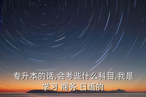  專升本的話,會考些什么科目,我是學習 商務(wù) 日語的