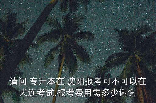 請問 專升本在 沈陽報考可不可以在大連考試,報考費(fèi)用需多少謝謝
