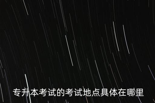  專升本考試的考試地點(diǎn)具體在哪里