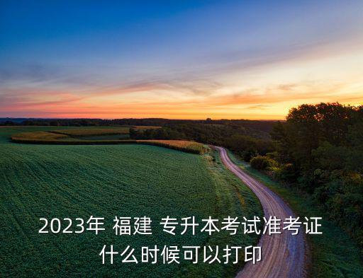 2023年 福建 專升本考試準(zhǔn)考證什么時(shí)候可以打印
