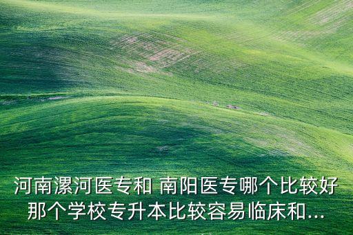 河南漯河醫(yī)專和 南陽醫(yī)專哪個(gè)比較好那個(gè)學(xué)校專升本比較容易臨床和...