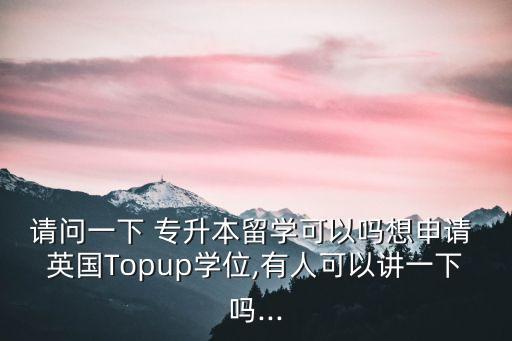 請(qǐng)問一下 專升本留學(xué)可以嗎想申請(qǐng) 英國(guó)Topup學(xué)位,有人可以講一下嗎...