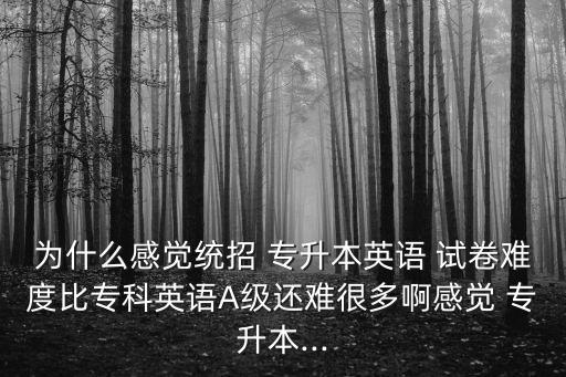 為什么感覺統(tǒng)招 專升本英語 試卷難度比?？朴⒄ZA級還難很多啊感覺 專升本...