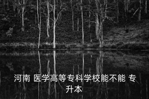  河南 醫(yī)學(xué)高等?？茖W(xué)校能不能 專升本