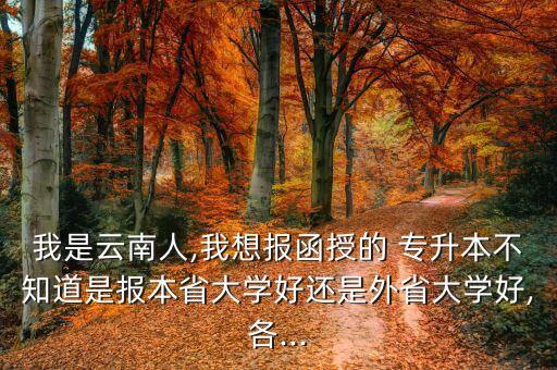 我是云南人,我想報(bào)函授的 專升本不知道是報(bào)本省大學(xué)好還是外省大學(xué)好,各...