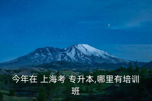 今年在 上海考 專升本,哪里有培訓(xùn)班