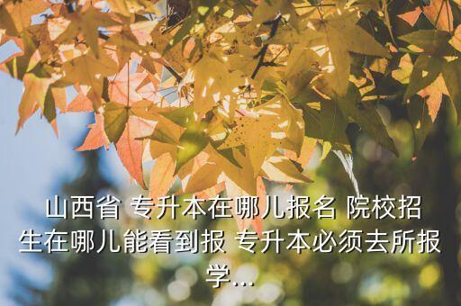  山西省 專升本在哪兒報名 院校招生在哪兒能看到報 專升本必須去所報學...