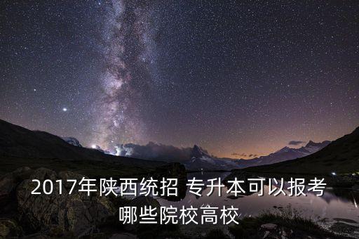 2017年陜西統(tǒng)招 專升本可以報(bào)考哪些院校高校