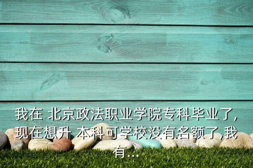 我在 北京政法職業(yè)學(xué)院專科畢業(yè)了,現(xiàn)在想升 本科可學(xué)校沒(méi)有名額了,我有...