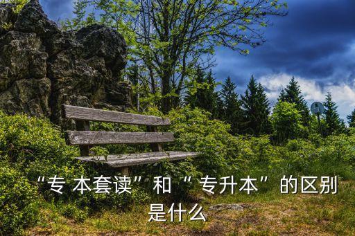“專 本套讀”和“ 專升本”的區(qū)別是什么