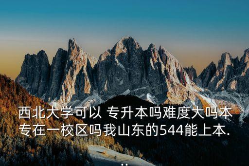  西北大學(xué)可以 專(zhuān)升本嗎難度大嗎本專(zhuān)在一校區(qū)嗎我山東的544能上本...