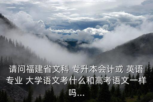請問福建省文科 專升本會計或 英語專業(yè) 大學(xué)語文考什么和高考語文一樣嗎...