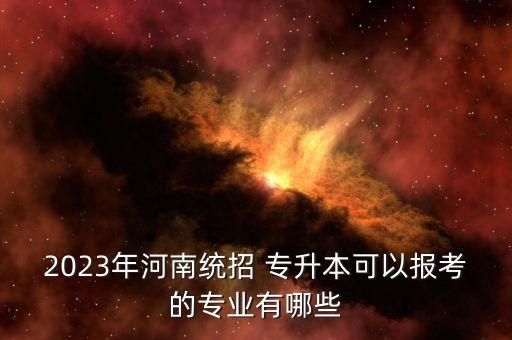 2023年河南統(tǒng)招 專升本可以報(bào)考的專業(yè)有哪些
