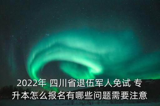 2022年 四川省退伍軍人免試 專升本怎么報名有哪些問題需要注意