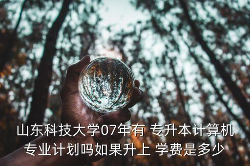 山東科技大學(xué)07年有 專升本計(jì)算機(jī)專業(yè)計(jì)劃嗎如果升上 學(xué)費(fèi)是多少