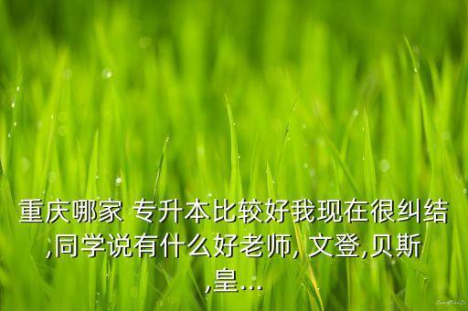 重慶哪家 專升本比較好我現(xiàn)在很糾結,同學說有什么好老師, 文登,貝斯,皇...