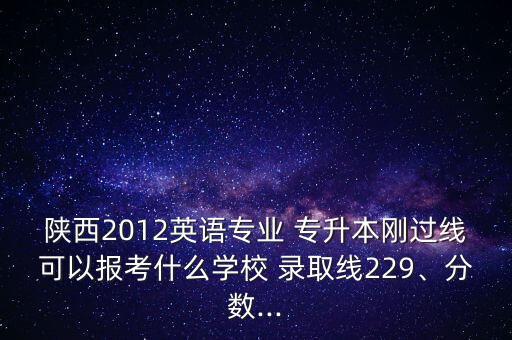 陜西2012英語(yǔ)專業(yè) 專升本剛過(guò)線可以報(bào)考什么學(xué)校 錄取線229、分?jǐn)?shù)...