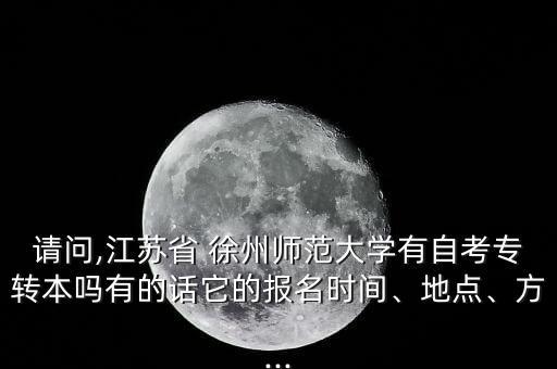 請問,江蘇省 徐州師范大學有自考專轉本嗎有的話它的報名時間、地點、方...