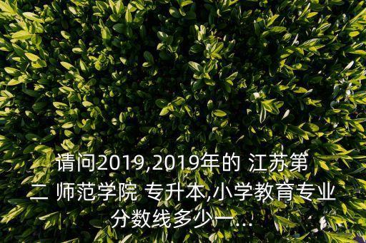 請問2019,2019年的 江蘇第二 師范學(xué)院 專升本,小學(xué)教育專業(yè)分?jǐn)?shù)線多少一...