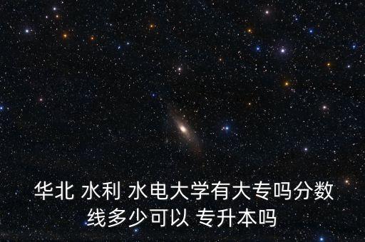  華北 水利 水電大學(xué)有大專嗎分?jǐn)?shù)線多少可以 專升本嗎