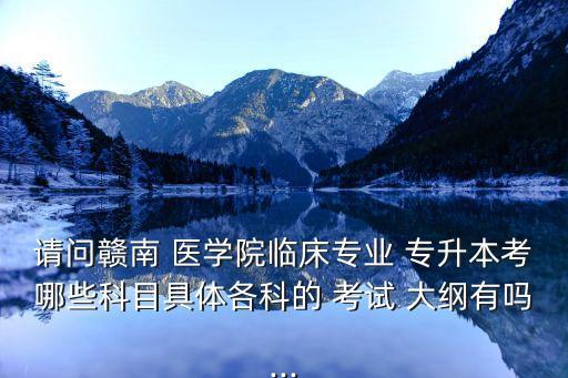 請問贛南 醫(yī)學院臨床專業(yè) 專升本考哪些科目具體各科的 考試 大綱有嗎...