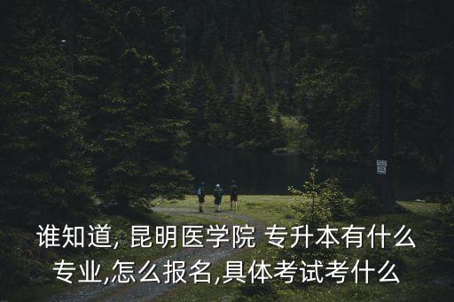 誰知道, 昆明醫(yī)學(xué)院 專升本有什么專業(yè),怎么報名,具體考試考什么