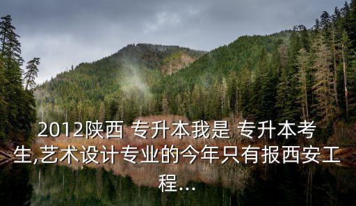 2012陜西 專升本我是 專升本考生,藝術(shù)設(shè)計(jì)專業(yè)的今年只有報(bào)西安工程...