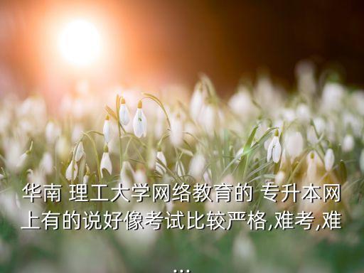 華南 理工大學(xué)網(wǎng)絡(luò)教育的 專升本網(wǎng)上有的說好像考試比較嚴格,難考,難...