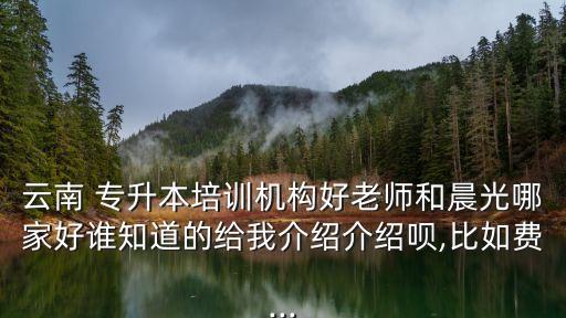 云南 專升本培訓(xùn)機構(gòu)好老師和晨光哪家好誰知道的給我介紹介紹唄,比如費...