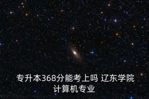  專(zhuān)升本368分能考上嗎 遼東學(xué)院計(jì)算機(jī)專(zhuān)業(yè)
