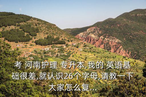 考 河南護(hù)理 專升本,我的 英語(yǔ)基礎(chǔ)很差,就認(rèn)識(shí)26個(gè)字母,請(qǐng)教一下大家怎么復(fù)...