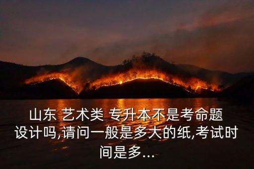  山東 藝術(shù)類 專升本不是考命題 設(shè)計(jì)嗎,請問一般是多大的紙,考試時(shí)間是多...