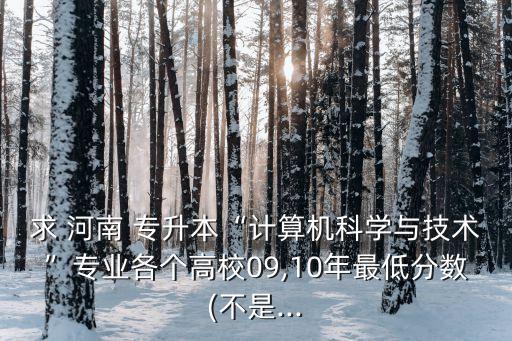 求 河南 專升本“計(jì)算機(jī)科學(xué)與技術(shù)”專業(yè)各個(gè)高校09,10年最低分?jǐn)?shù)(不是...