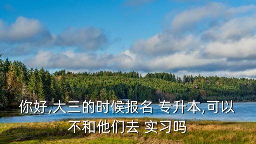 你好,大三的時候報名 專升本,可以不和他們?nèi)?實習嗎