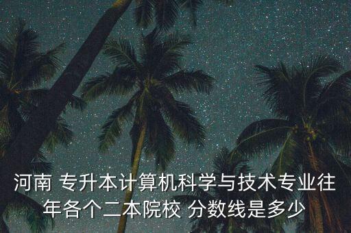 河南 專升本計算機科學與技術專業(yè)往年各個二本院校 分數(shù)線是多少