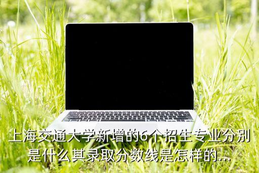 上海交通大學(xué)新增的6個招生專業(yè)分別是什么其錄取分數(shù)線是怎樣的...