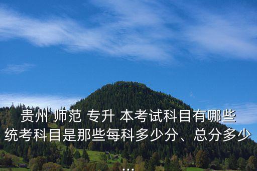 貴州 師范 專升 本考試科目有哪些統(tǒng)考科目是那些每科多少分、總分多少...