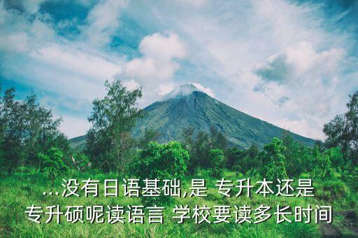 ...沒有日語基礎(chǔ),是 專升本還是專升碩呢讀語言 學(xué)校要讀多長時(shí)間