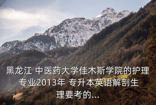 黑龍江 中醫(yī)藥大學(xué)佳木斯學(xué)院的護(hù)理 專業(yè)2013年 專升本英語解剖生理要考的...