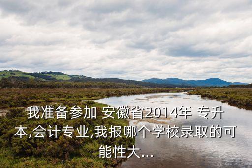 我準(zhǔn)備參加 安徽省2014年 專升本,會(huì)計(jì)專業(yè),我報(bào)哪個(gè)學(xué)校錄取的可能性大...
