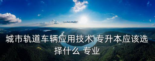 城市軌道車輛應用技術 專升本應該選擇什么 專業(yè)