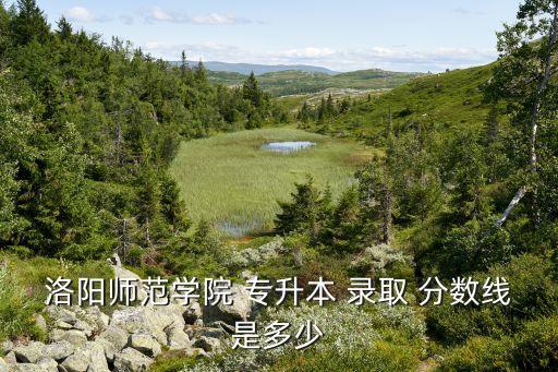 洛陽師范學(xué)院 專升本 錄取 分?jǐn)?shù)線是多少