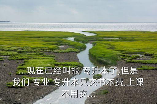 ...現(xiàn)在已經(jīng)叫報 專升本了,但是我們 專業(yè) 專升本只交書本費(fèi),上課不用交...