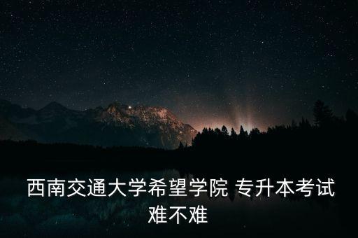  西南交通大學希望學院 專升本考試難不難
