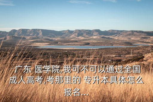  廣東 醫(yī)學(xué)院,我可不可以通過全國(guó)成人高考,考那里的 專升本具體怎么報(bào)名...
