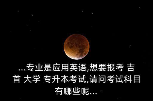 ...專業(yè)是應用英語,想要報考 吉首 大學 專升本考試,請問考試科目有哪些呢...