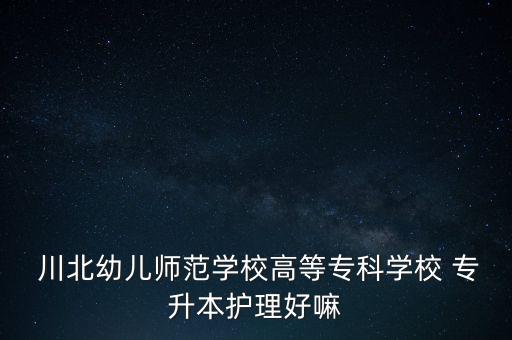  川北幼兒師范學(xué)校高等專科學(xué)校 專升本護(hù)理好嘛