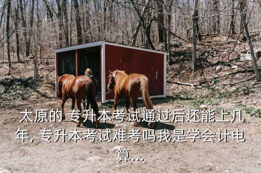  太原的 專升本考試通過(guò)后還能上幾年, 專升本考試難考嗎我是學(xué)會(huì)計(jì)電算...