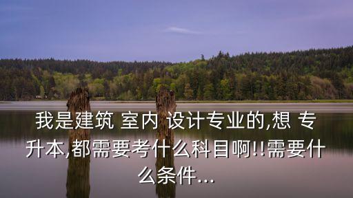我是建筑 室內(nèi) 設(shè)計(jì)專業(yè)的,想 專升本,都需要考什么科目啊!!需要什么條件...